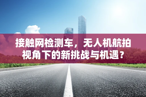 接触网检测车，无人机航拍视角下的新挑战与机遇？