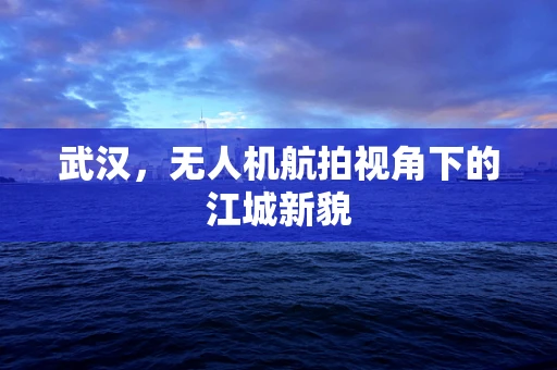 武汉，无人机航拍视角下的江城新貌