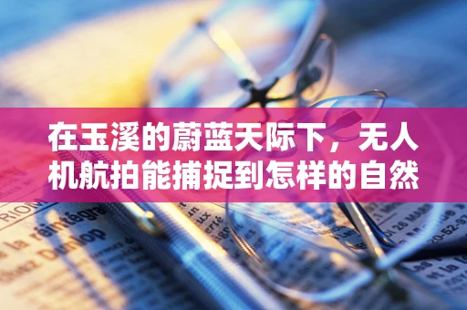 在玉溪的蔚蓝天际下，无人机航拍能捕捉到怎样的自然奇观？