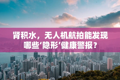 肾积水，无人机航拍能发现哪些‘隐形’健康警报？