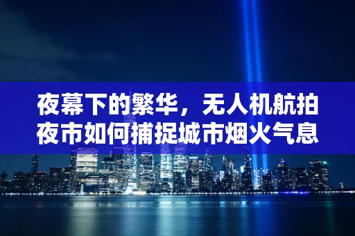 夜幕下的繁华，无人机航拍夜市如何捕捉城市烟火气息？
