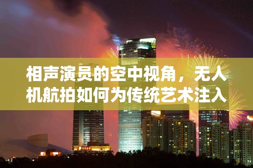 相声演员的空中视角，无人机航拍如何为传统艺术注入新意？