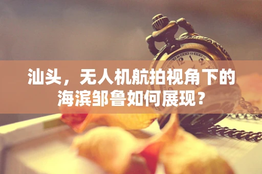 汕头，无人机航拍视角下的海滨邹鲁如何展现？