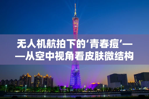 无人机航拍下的‘青春痘’——从空中视角看皮肤微结构之谜