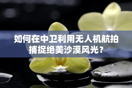 如何在中卫利用无人机航拍捕捉绝美沙漠风光？