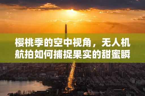樱桃季的空中视角，无人机航拍如何捕捉果实的甜蜜瞬间？