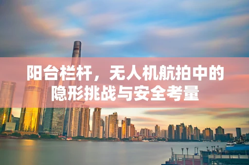 阳台栏杆，无人机航拍中的隐形挑战与安全考量