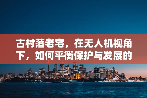 古村落老宅，在无人机视角下，如何平衡保护与发展的新挑战？