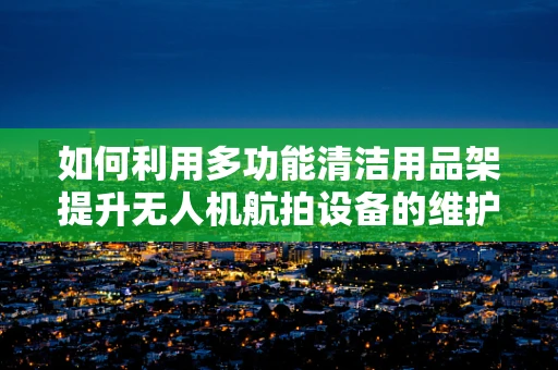 如何利用多功能清洁用品架提升无人机航拍设备的维护效率？