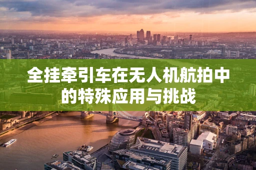 全挂牵引车在无人机航拍中的特殊应用与挑战