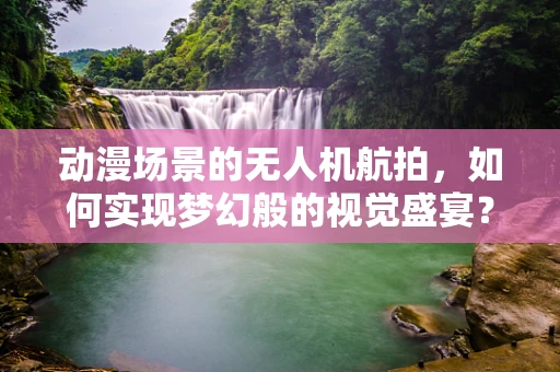 动漫场景的无人机航拍，如何实现梦幻般的视觉盛宴？