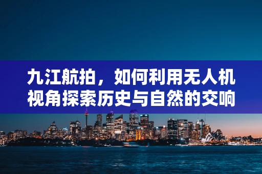 九江航拍，如何利用无人机视角探索历史与自然的交响？