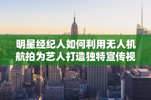 明星经纪人如何利用无人机航拍为艺人打造独特宣传视角？