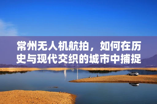 常州无人机航拍，如何在历史与现代交织的城市中捕捉独特视角？