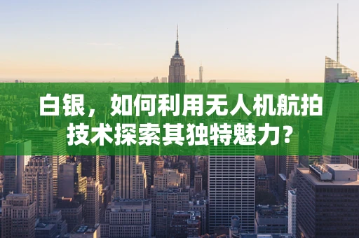 白银，如何利用无人机航拍技术探索其独特魅力？