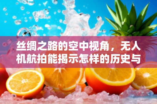 丝绸之路的空中视角，无人机航拍能揭示怎样的历史与现代交融？