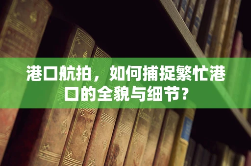 港口航拍，如何捕捉繁忙港口的全貌与细节？