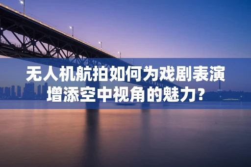 无人机航拍如何为戏剧表演增添空中视角的魅力？