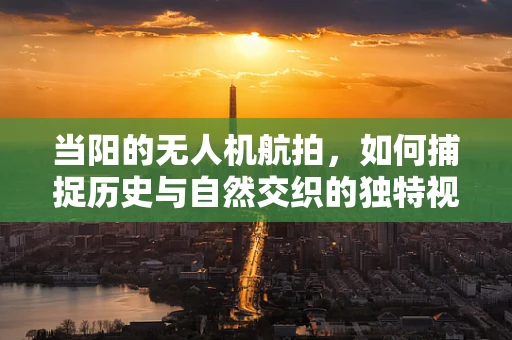 当阳的无人机航拍，如何捕捉历史与自然交织的独特视角？