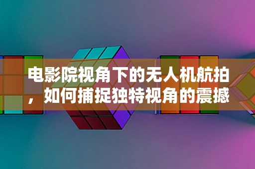 电影院视角下的无人机航拍，如何捕捉独特视角的震撼画面？