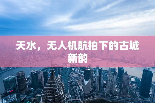 天水，无人机航拍下的古城新韵