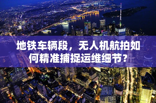 地铁车辆段，无人机航拍如何精准捕捉运维细节？