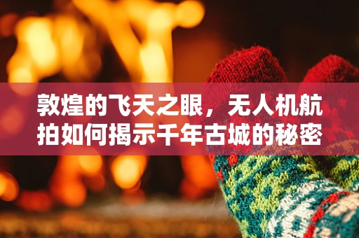 敦煌的飞天之眼，无人机航拍如何揭示千年古城的秘密？