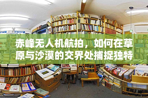 赤峰无人机航拍，如何在草原与沙漠的交界处捕捉独特视角？
