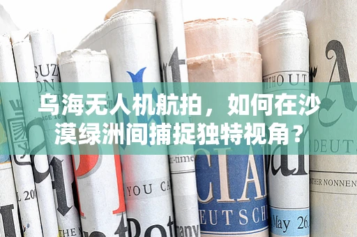 乌海无人机航拍，如何在沙漠绿洲间捕捉独特视角？