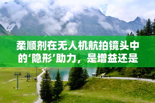 柔顺剂在无人机航拍镜头中的‘隐形’助力，是增益还是干扰？