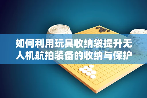 如何利用玩具收纳袋提升无人机航拍装备的收纳与保护？