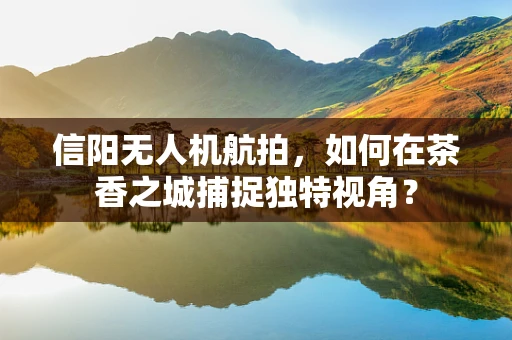 信阳无人机航拍，如何在茶香之城捕捉独特视角？