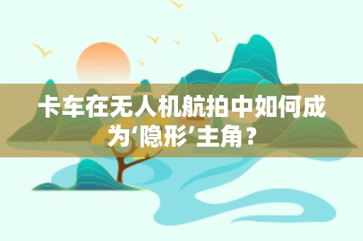 卡车在无人机航拍中如何成为‘隐形’主角？