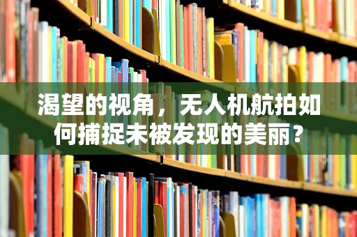 渴望的视角，无人机航拍如何捕捉未被发现的美丽？