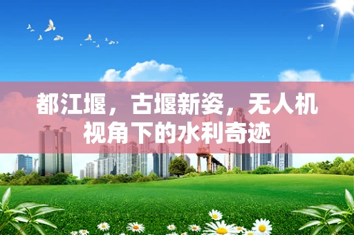 都江堰，古堰新姿，无人机视角下的水利奇迹
