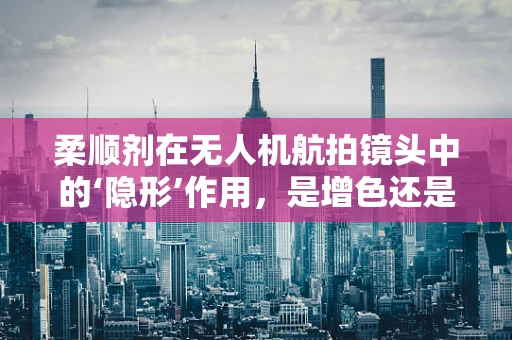 柔顺剂在无人机航拍镜头中的‘隐形’作用，是增色还是多余？