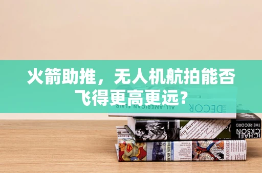 火箭助推，无人机航拍能否飞得更高更远？