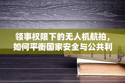 领事权限下的无人机航拍，如何平衡国家安全与公共利益？