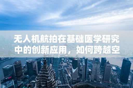 无人机航拍在基础医学研究中的创新应用，如何跨越空间限制，解锁细胞世界的秘密？