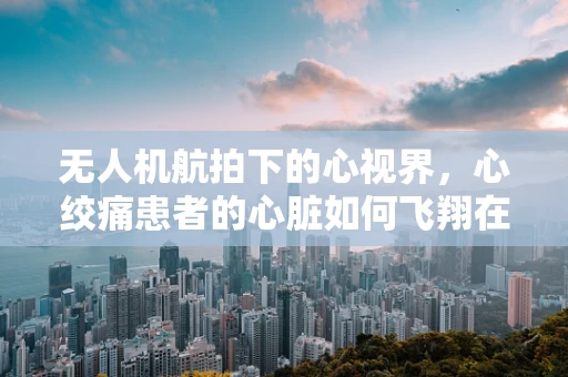 无人机航拍下的心视界，心绞痛患者的心脏如何飞翔在云端？