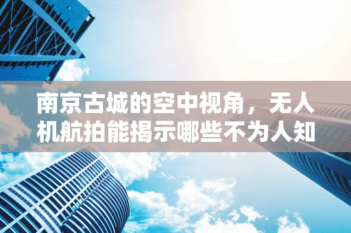 南京古城的空中视角，无人机航拍能揭示哪些不为人知的历史细节？