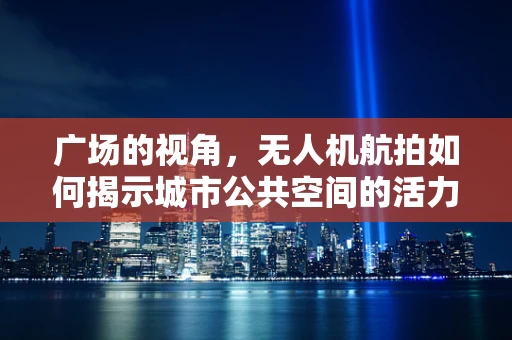 广场的视角，无人机航拍如何揭示城市公共空间的活力与挑战？