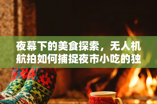 夜幕下的美食探索，无人机航拍如何捕捉夜市小吃的独特魅力？