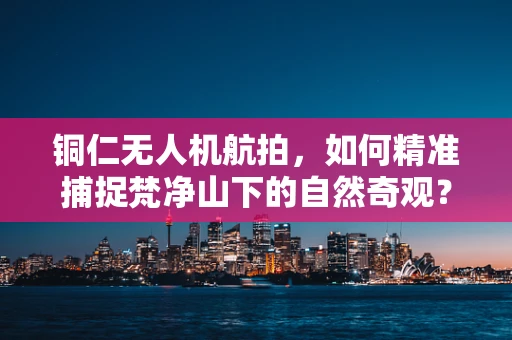 铜仁无人机航拍，如何精准捕捉梵净山下的自然奇观？