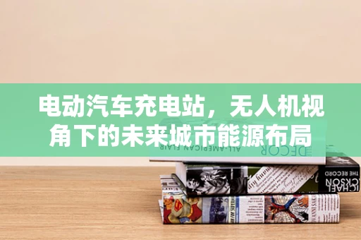 电动汽车充电站，无人机视角下的未来城市能源布局
