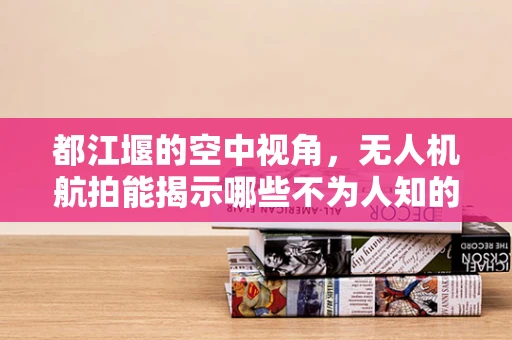 都江堰的空中视角，无人机航拍能揭示哪些不为人知的秘密？