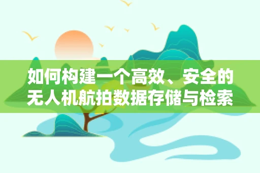 如何构建一个高效、安全的无人机航拍数据存储与检索的数据库？