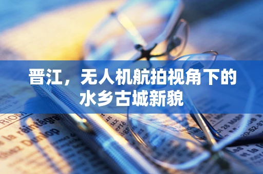 晋江，无人机航拍视角下的水乡古城新貌