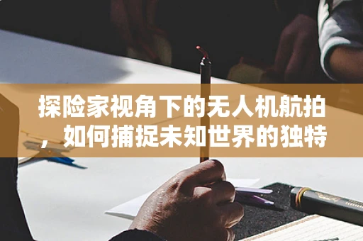 探险家视角下的无人机航拍，如何捕捉未知世界的独特魅力？