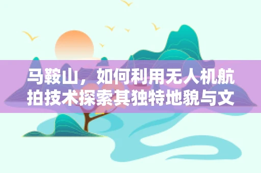 马鞍山，如何利用无人机航拍技术探索其独特地貌与文化？
